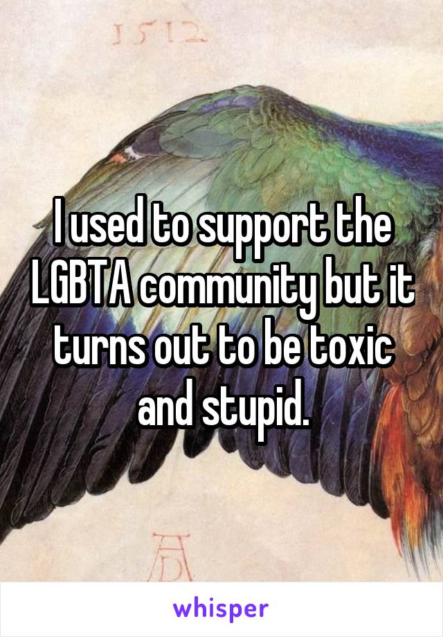 I used to support the LGBTA community but it turns out to be toxic and stupid.