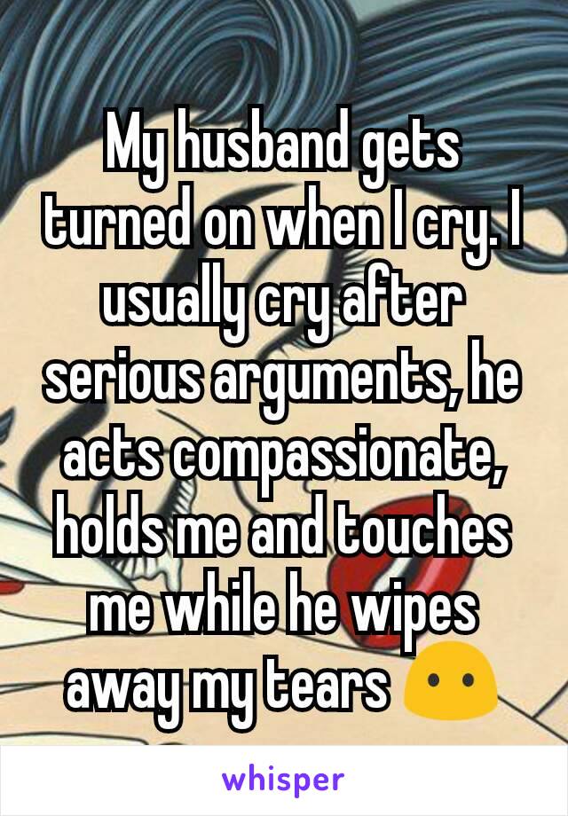 My husband gets turned on when I cry. I usually cry after serious arguments, he acts compassionate, holds me and touches me while he wipes away my tears 😶