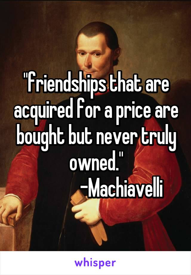 "friendships that are acquired for a price are bought but never truly owned."
              -Machiavelli