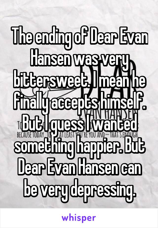The ending of Dear Evan Hansen was very bittersweet. I mean he finally accepts himself. But I guess I wanted something happier. But Dear Evan Hansen can be very depressing.