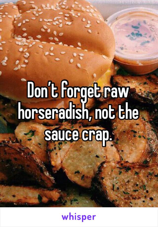 Don’t forget raw horseradish, not the sauce crap. 