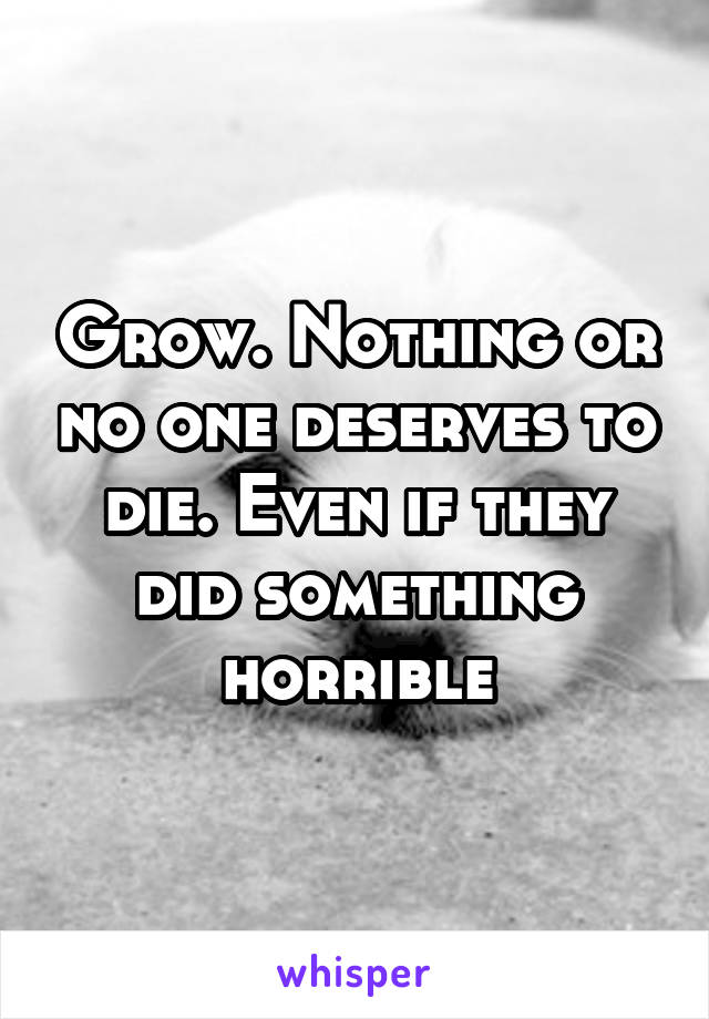 Grow. Nothing or no one deserves to die. Even if they did something horrible