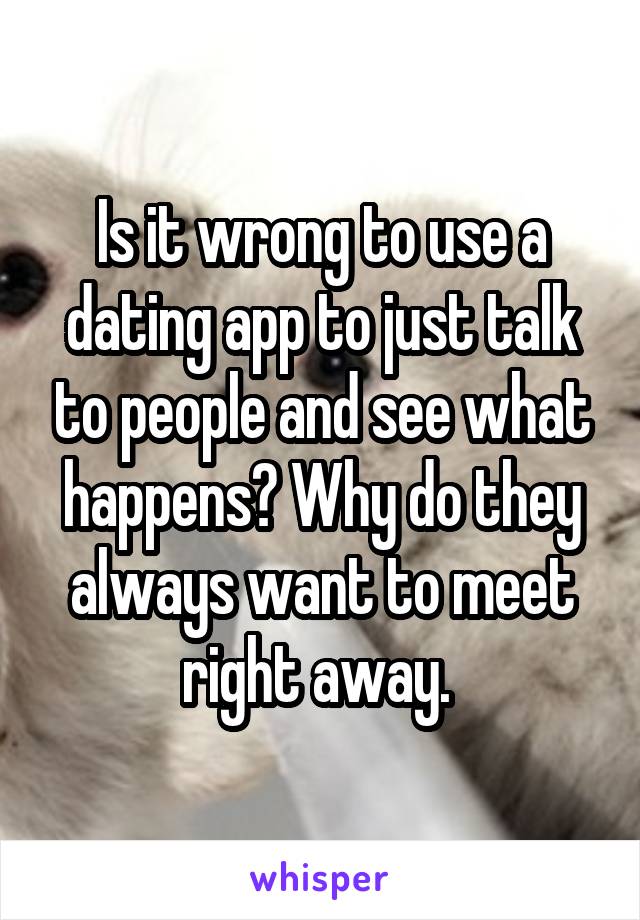Is it wrong to use a dating app to just talk to people and see what happens? Why do they always want to meet right away. 