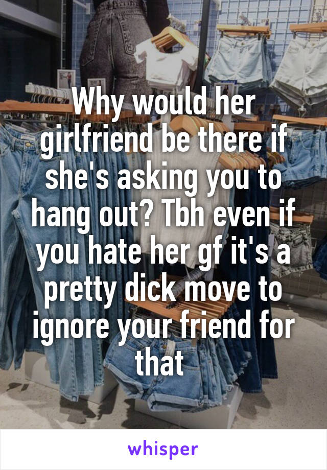 Why would her girlfriend be there if she's asking you to hang out? Tbh even if you hate her gf it's a pretty dick move to ignore your friend for that 