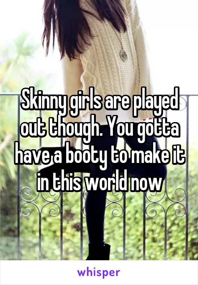 Skinny girls are played out though. You gotta have a booty to make it in this world now
