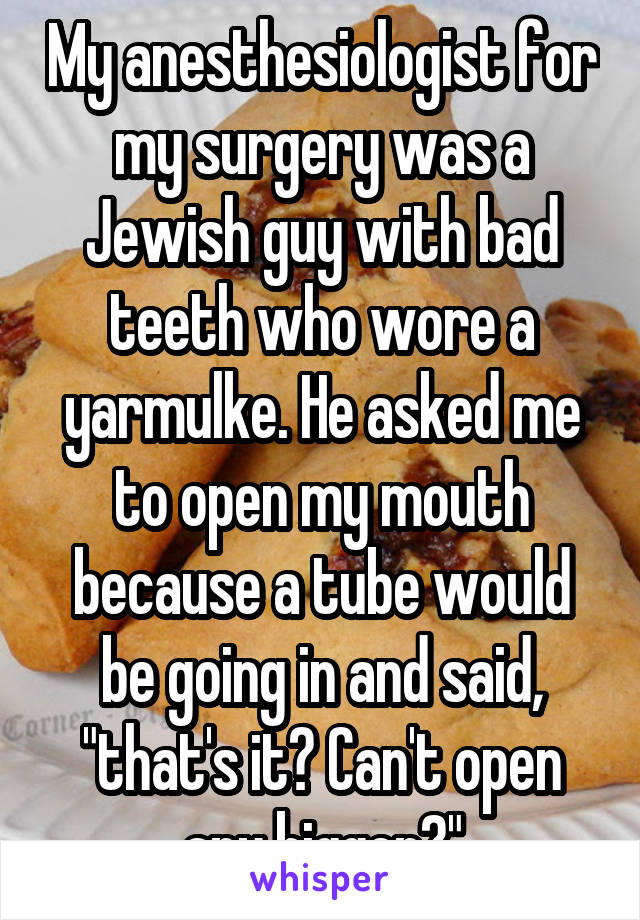 My anesthesiologist for my surgery was a Jewish guy with bad teeth who wore a yarmulke. He asked me to open my mouth because a tube would be going in and said, "that's it? Can't open any bigger?"