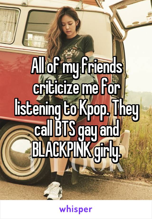 All of my friends criticize me for listening to Kpop. They call BTS gay and BLACKPINK girly.
