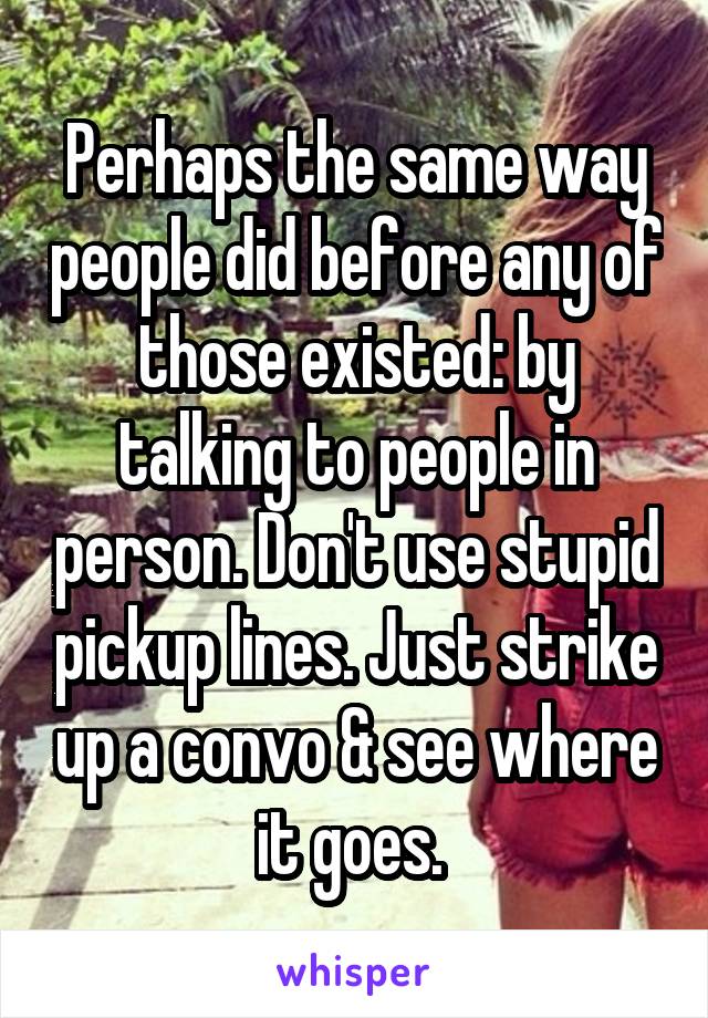 Perhaps the same way people did before any of those existed: by talking to people in person. Don't use stupid pickup lines. Just strike up a convo & see where it goes. 