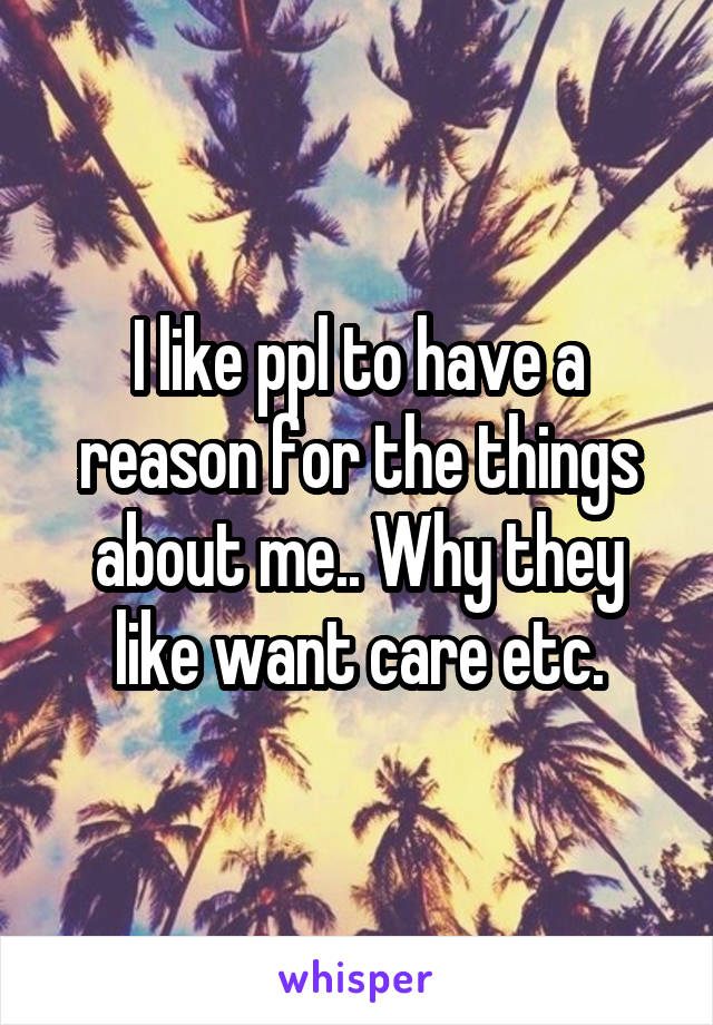 I like ppl to have a reason for the things about me.. Why they like want care etc.