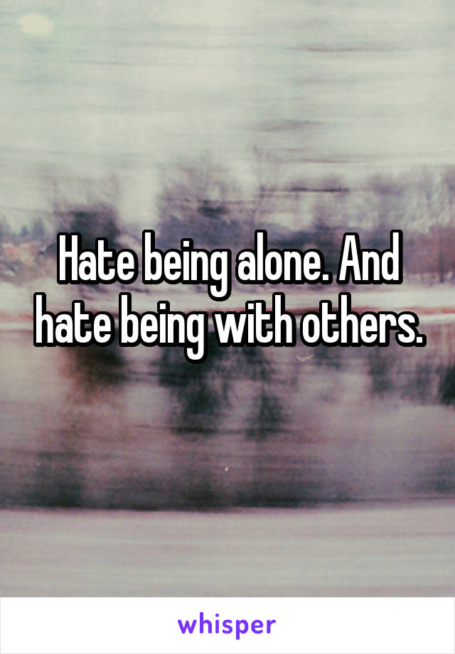 Hate being alone. And hate being with others.

