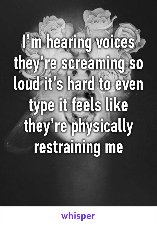I’m hearing voices they’re screaming so loud it’s hard to even type it feels like they’re physically restraining me