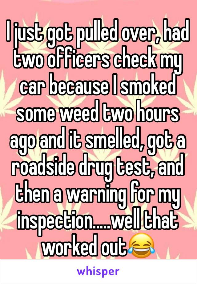 I just got pulled over, had two officers check my car because I smoked some weed two hours ago and it smelled, got a roadside drug test, and then a warning for my inspection.....well that worked out😂
