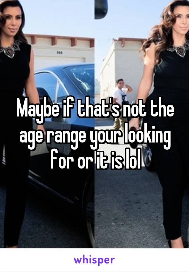 Maybe if that's not the age range your looking for or it is lol