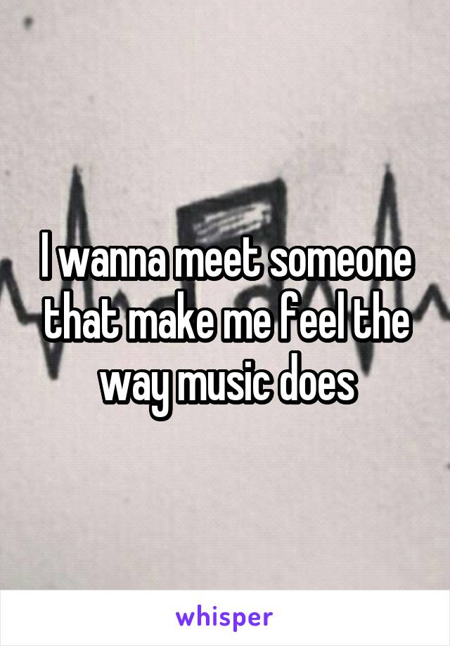 I wanna meet someone that make me feel the way music does
