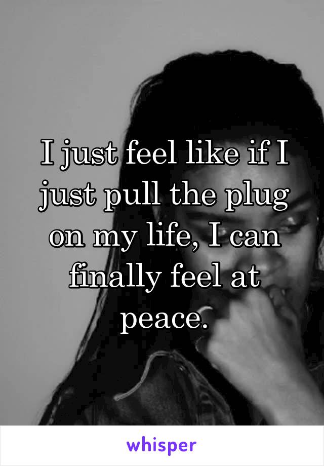 I just feel like if I just pull the plug on my life, I can finally feel at peace.