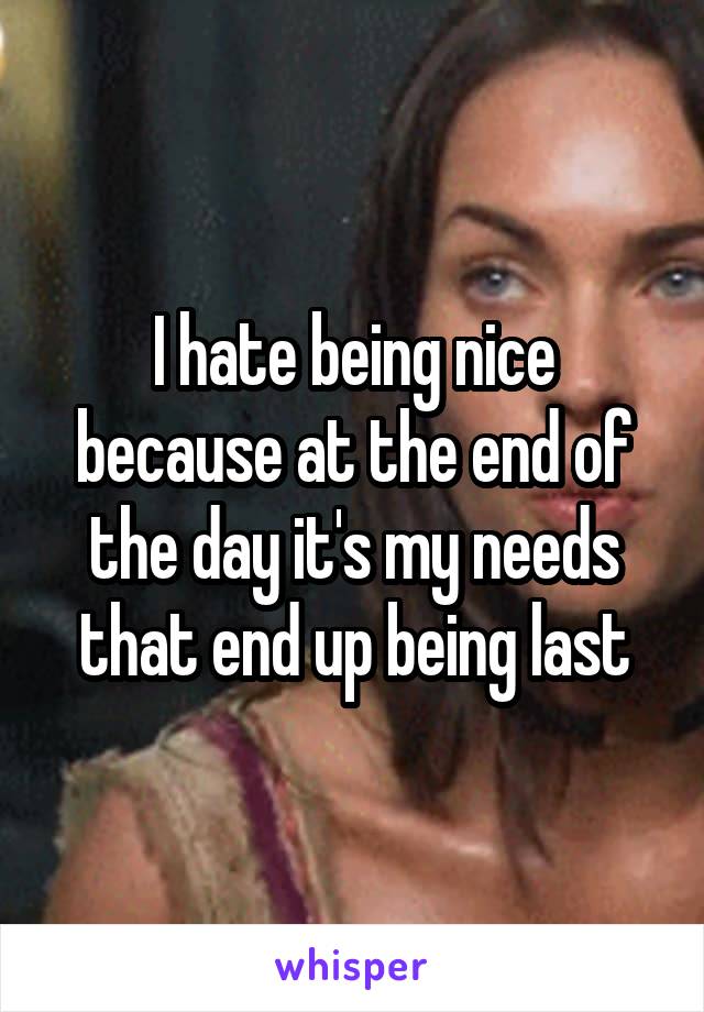 I hate being nice because at the end of the day it's my needs that end up being last