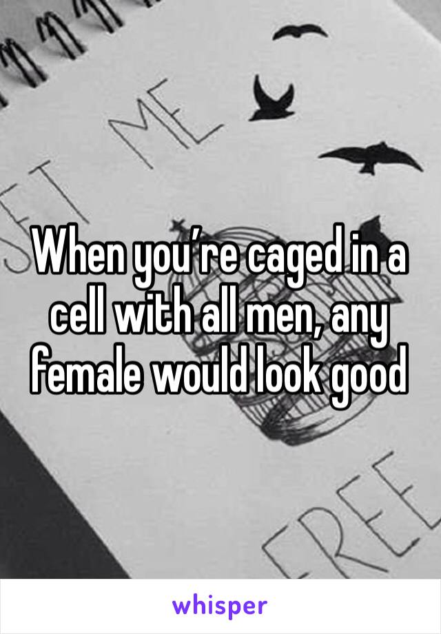 When you’re caged in a cell with all men, any female would look good