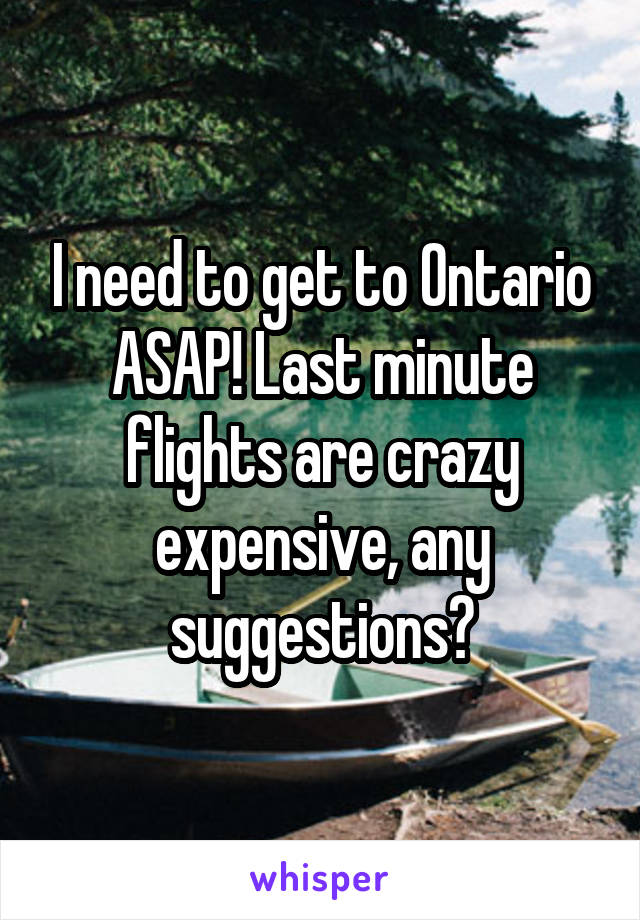 I need to get to Ontario ASAP! Last minute flights are crazy expensive, any suggestions?