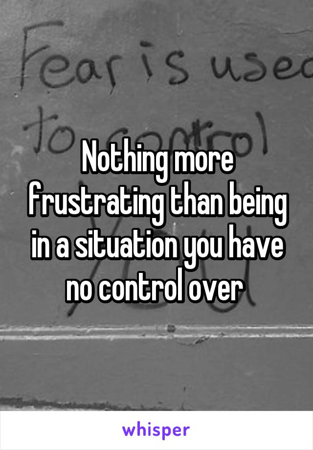 Nothing more frustrating than being in a situation you have no control over 