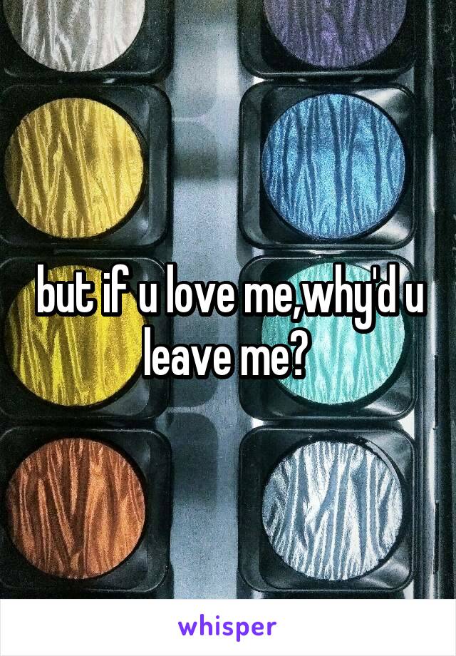 but if u love me,why'd u leave me? 
