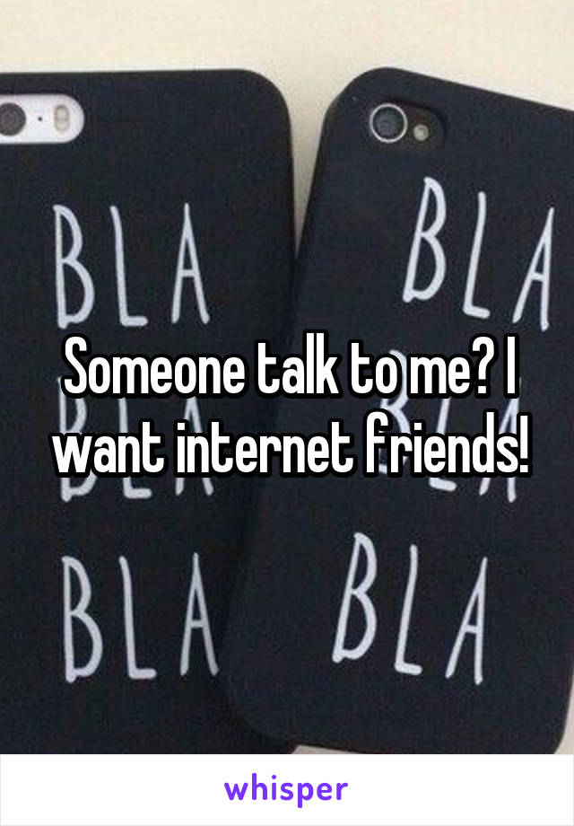 Someone talk to me? I want internet friends!