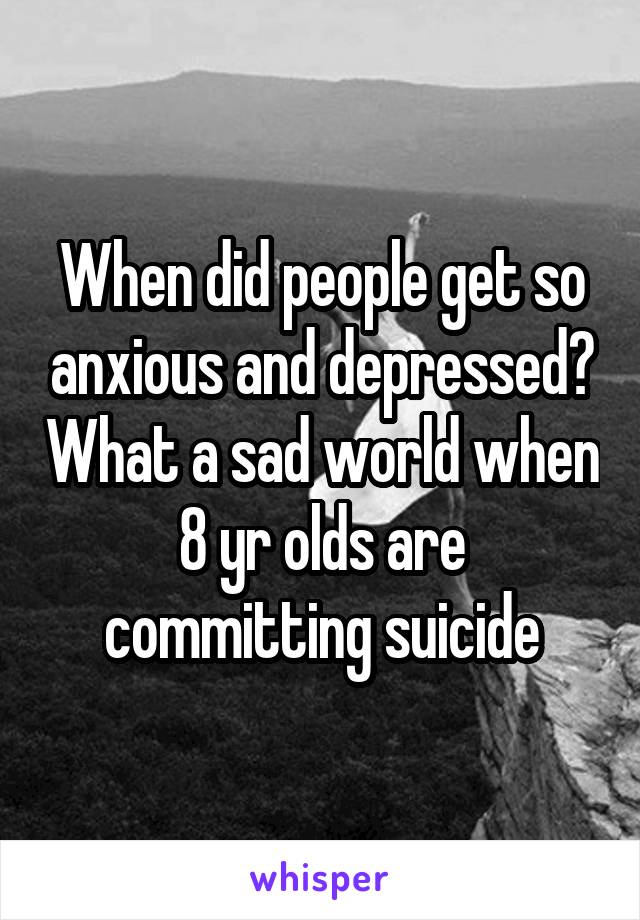 When did people get so anxious and depressed? What a sad world when 8 yr olds are committing suicide