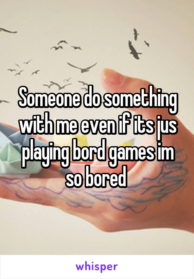 Someone do something with me even if its jus playing bord games im so bored 
