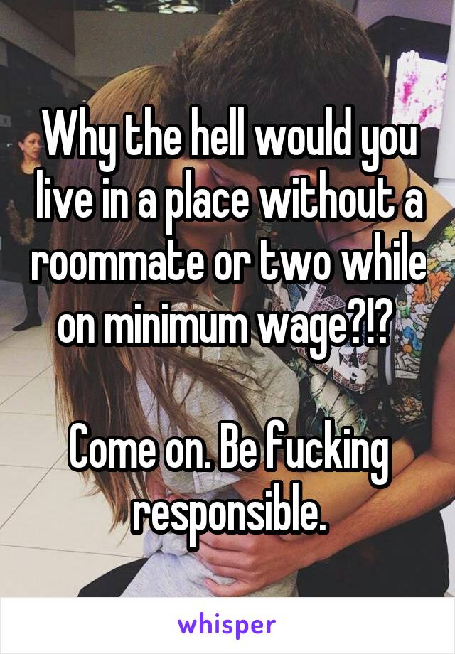 Why the hell would you live in a place without a roommate or two while on minimum wage?!? 

Come on. Be fucking responsible.