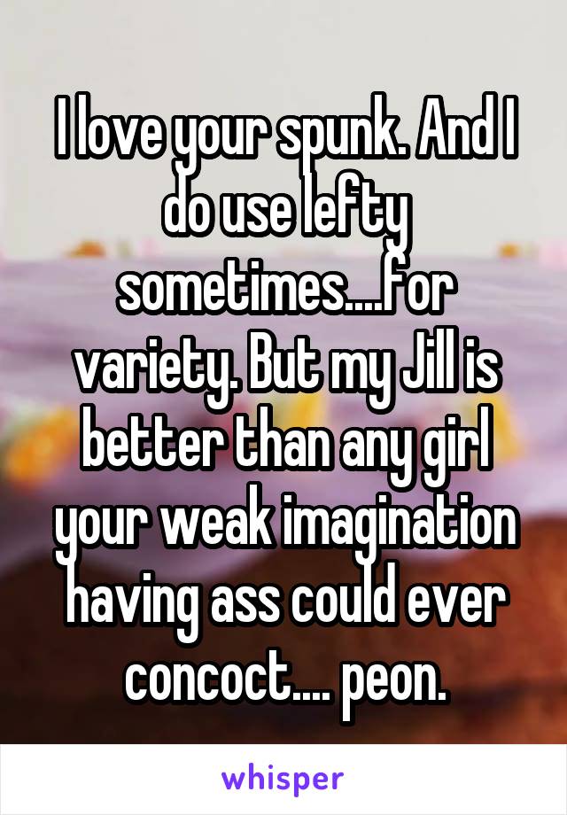 I love your spunk. And I do use lefty sometimes....for variety. But my Jill is better than any girl your weak imagination having ass could ever concoct.... peon.