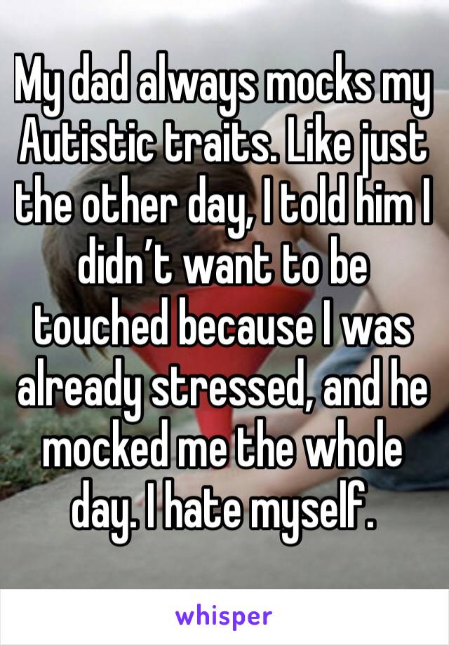 My dad always mocks my Autistic traits. Like just the other day, I told him I didn’t want to be touched because I was already stressed, and he mocked me the whole day. I hate myself.