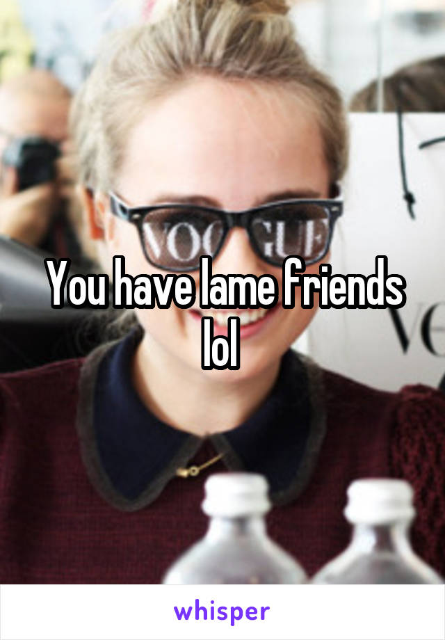 You have lame friends lol 