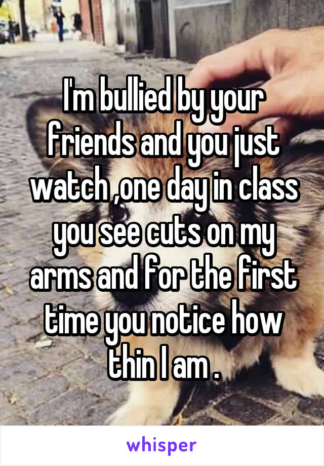 I'm bullied by your friends and you just watch ,one day in class you see cuts on my arms and for the first time you notice how thin I am .
