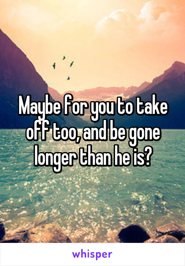 Maybe for you to take off too, and be gone longer than he is?