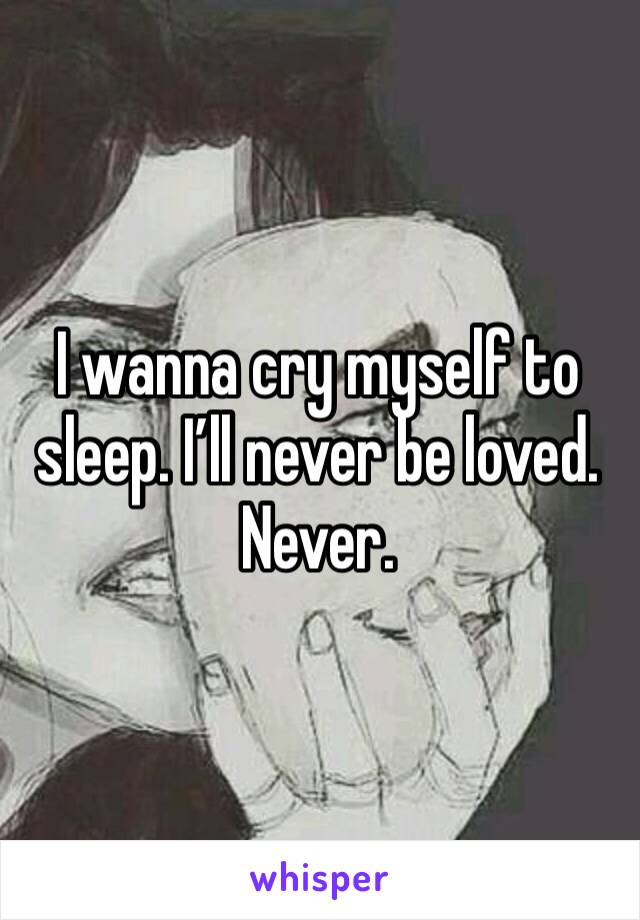 I wanna cry myself to sleep. I’ll never be loved. Never. 