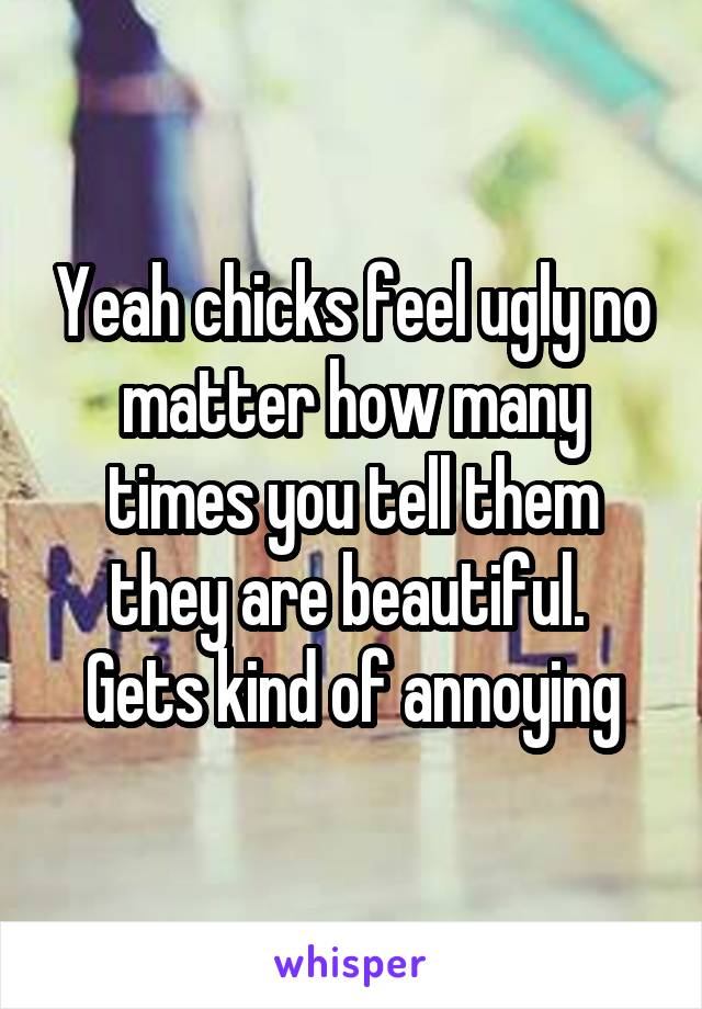 Yeah chicks feel ugly no matter how many times you tell them they are beautiful.  Gets kind of annoying