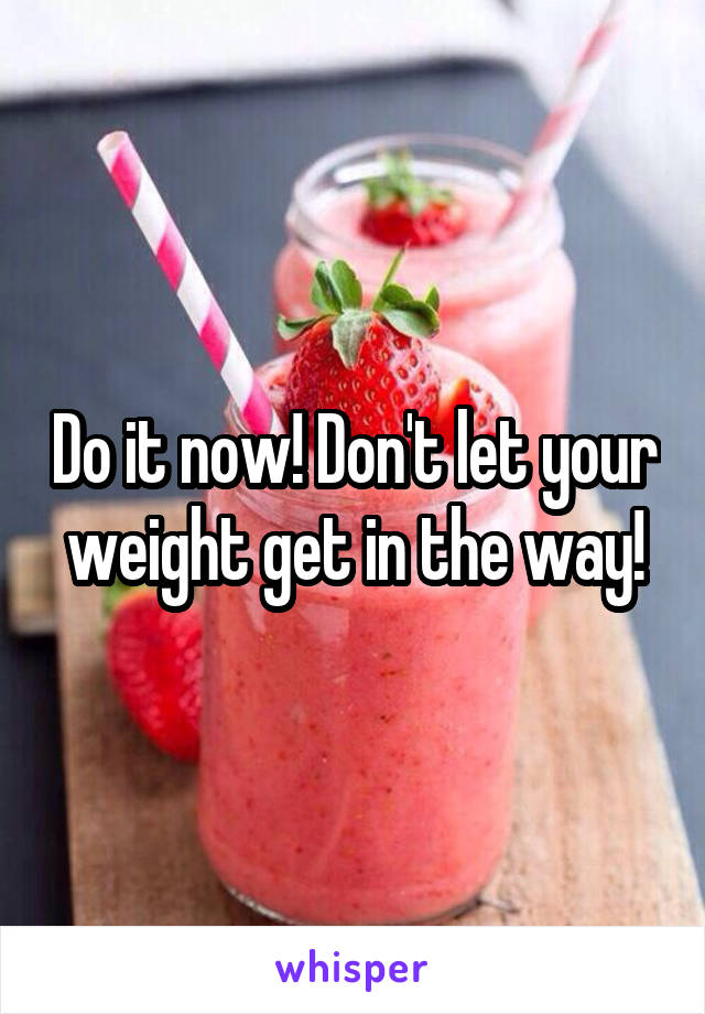 Do it now! Don't let your weight get in the way!