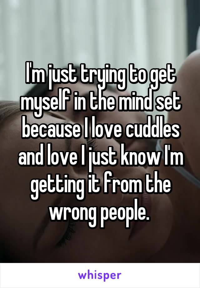 I'm just trying to get myself in the mind set because I love cuddles and love I just know I'm getting it from the wrong people. 