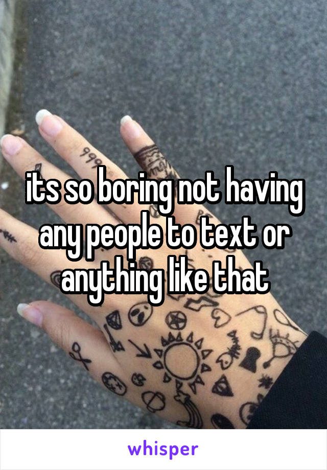 its so boring not having any people to text or anything like that