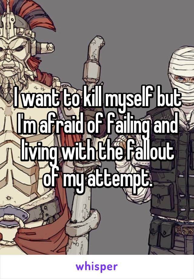 I want to kill myself but I'm afraid of failing and living with the fallout of my attempt.