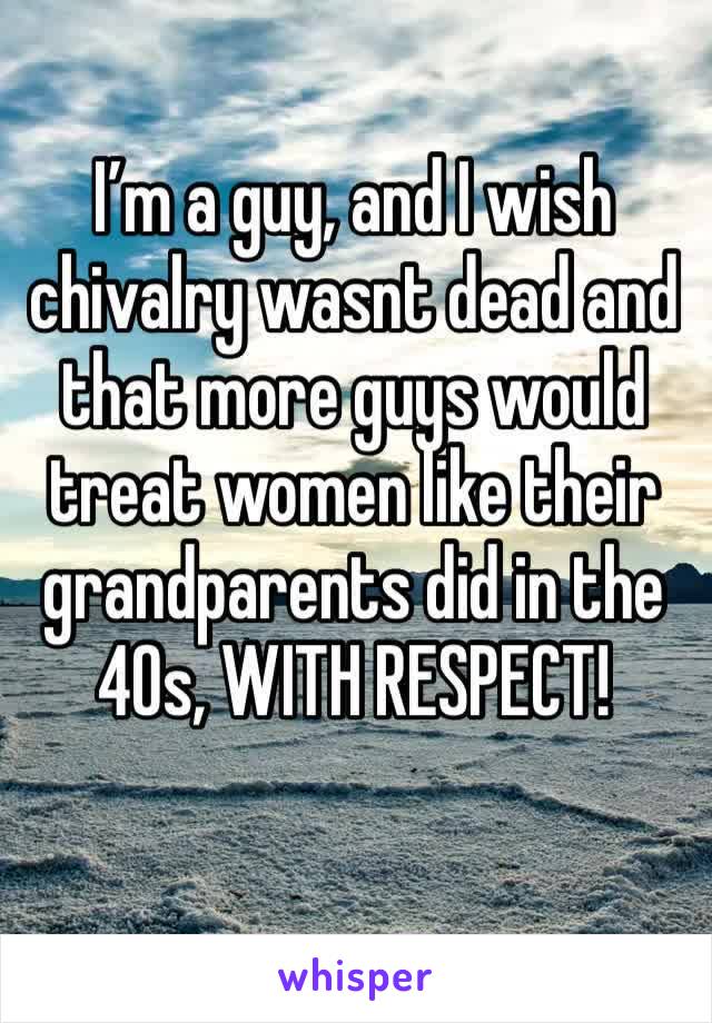 I’m a guy, and I wish chivalry wasnt dead and that more guys would treat women like their grandparents did in the 40s, WITH RESPECT!