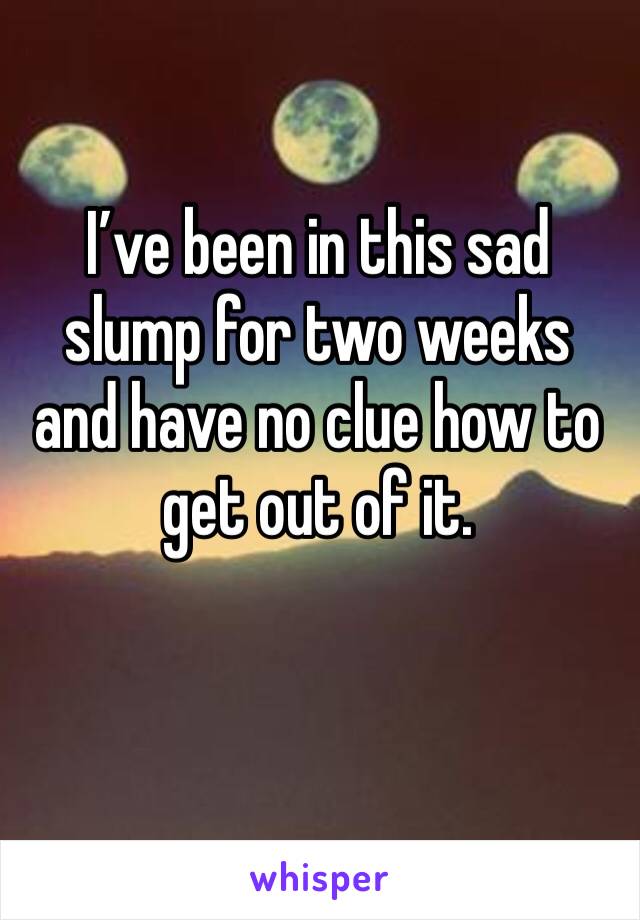 I’ve been in this sad slump for two weeks and have no clue how to get out of it.  