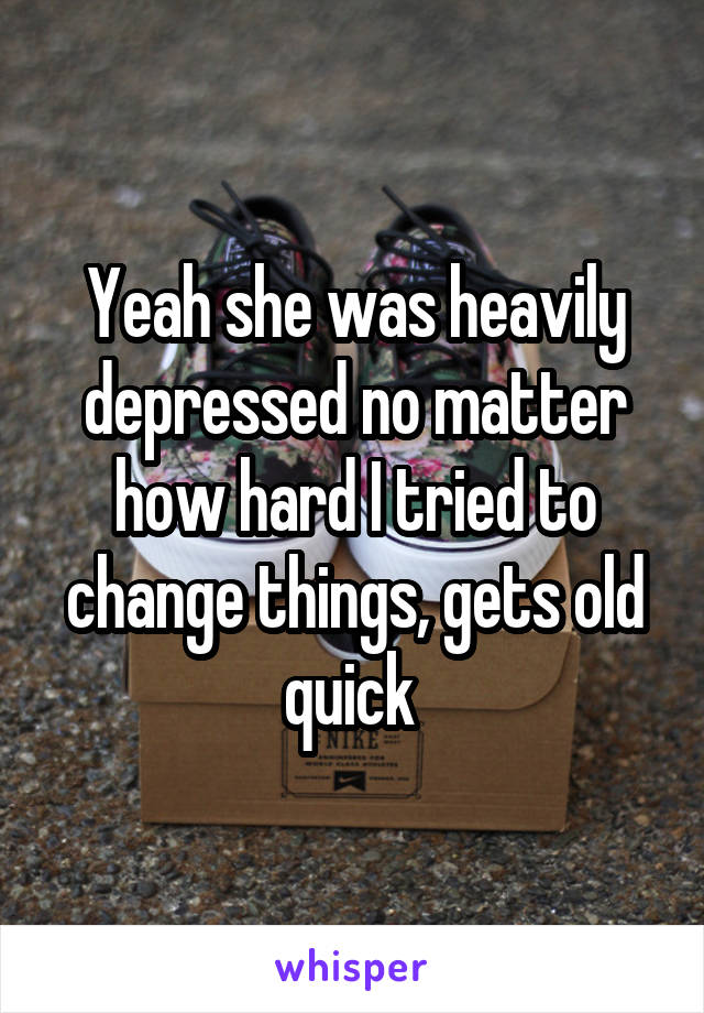 Yeah she was heavily depressed no matter how hard I tried to change things, gets old quick 