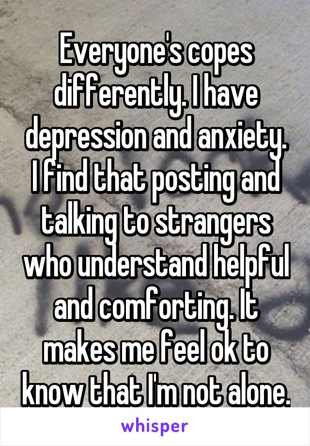 Everyone's copes differently. I have depression and anxiety. I find that posting and talking to strangers who understand helpful and comforting. It makes me feel ok to know that I'm not alone.