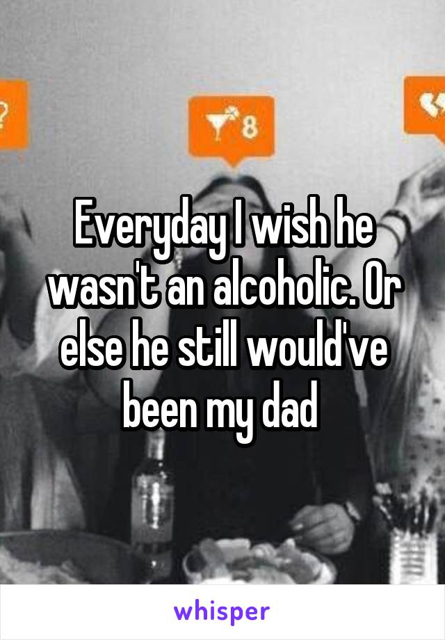 Everyday I wish he wasn't an alcoholic. Or else he still would've been my dad 