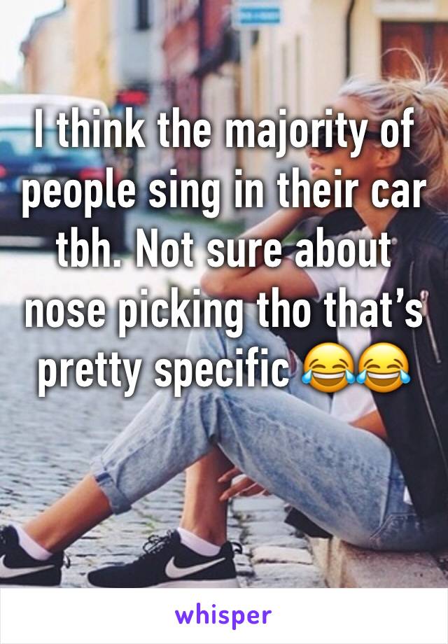 I think the majority of people sing in their car tbh. Not sure about nose picking tho that’s pretty specific 😂😂