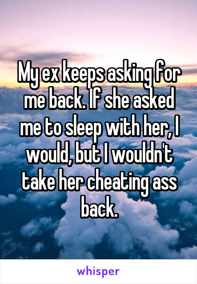 My ex keeps asking for me back. If she asked me to sleep with her, I would, but I wouldn't take her cheating ass back.