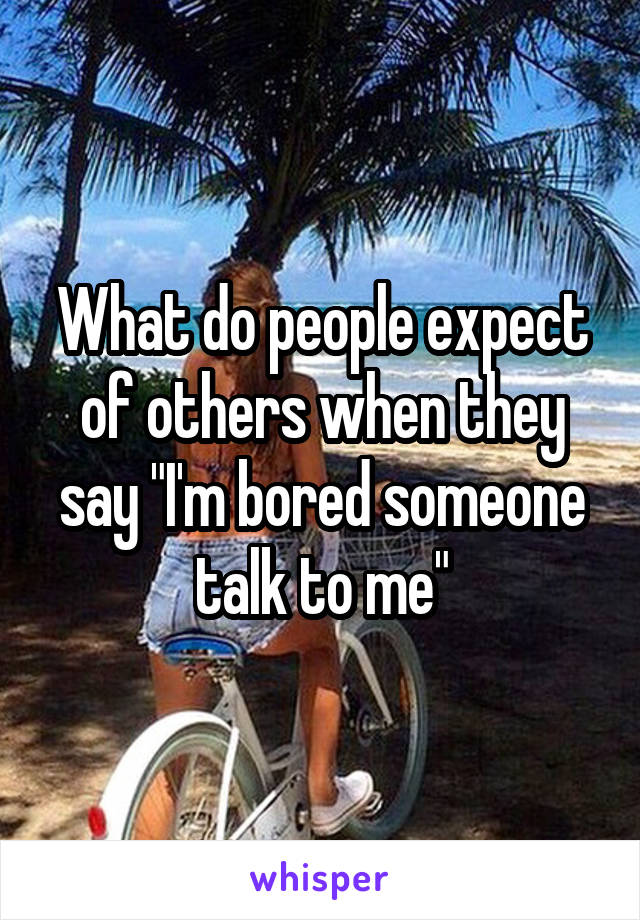 What do people expect of others when they say "I'm bored someone talk to me"