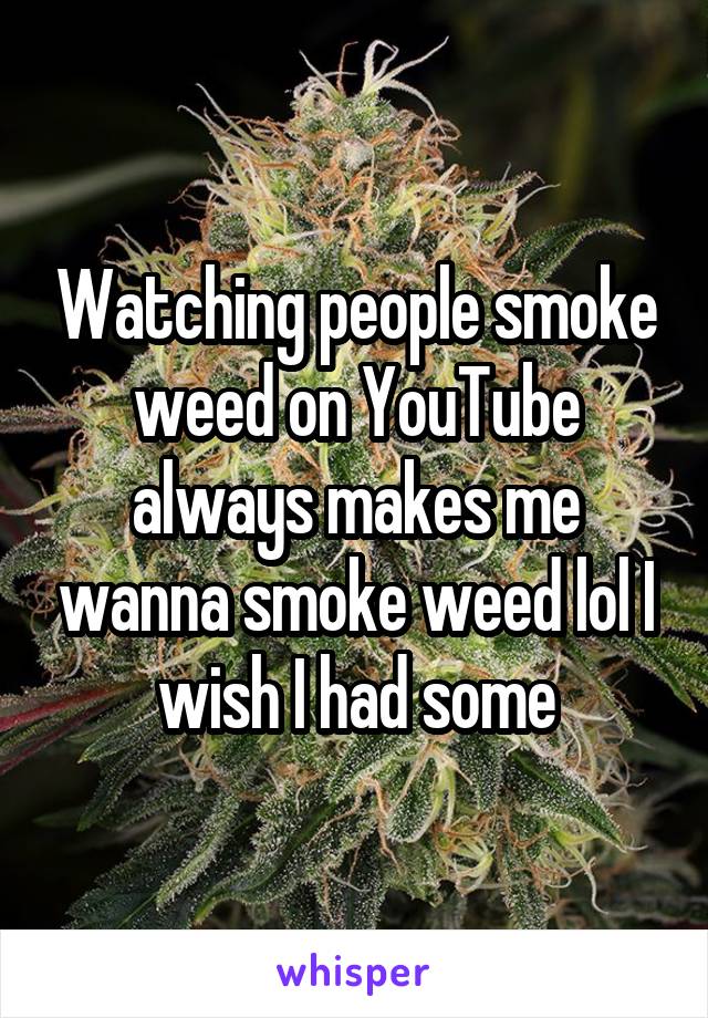 Watching people smoke weed on YouTube always makes me wanna smoke weed lol I wish I had some