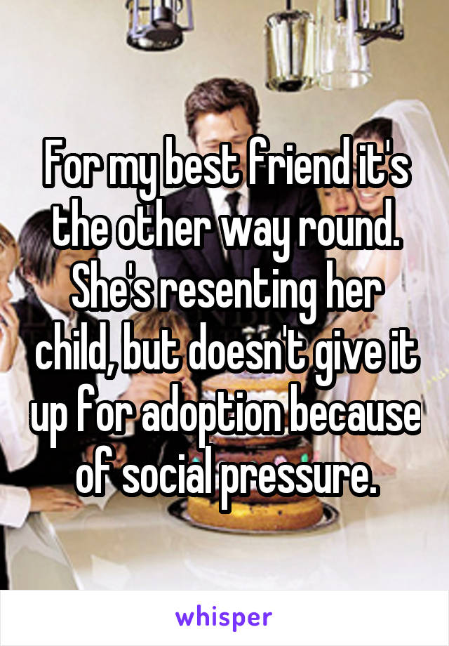 For my best friend it's the other way round. She's resenting her child, but doesn't give it up for adoption because of social pressure.