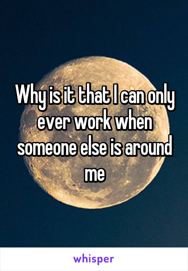 Why is it that I can only ever work when someone else is around me